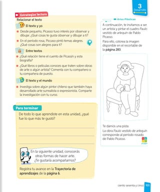 3
Desarrollo
165
Relacionar el texto
El texto y yo
Desde pequeño, Picasso tuvo interés por observar y
dibujar. ¿Qué cosas te gusta observar y dibujar a ti?
En el período rosa, Piccaso pintó temas alegres.
¿Qué cosas son alegres para ti?
Entre textos
¿Qué relación tiene el cuento de Picassín y esta
biografía?
¿Qué libros o películas conoces que traten sobre obras
de arte o algún artista? Comenta con tu compañero o
tu compañera de puesto.
El texto y el mundo
Investiga sobre algún pintor chileno que también haya
desarrollado arte surrealista o expresionista. Comparte
la investigación con tu curso.
Estrategias lectura
Para terminar
De todo lo que aprendiste en esta unidad, ¿qué
fue lo que más te gustó?
En la siguiente unidad, conocerás
otras formas de hacer arte.
¿Te gustaría acompañarnos?
A continuación, te invitamos a ser
un artista y pintar el cuadro Paulo
vestido de arlequín de Pablo
Picasso.
Para ello, colorea la imagen
disponible en el recortable de
la página 283.
Te damos una pista:
La obra Paulo vestido de arlequín
corresponde al período rosado
de Pablo Picasso.
¡A jugar!
Artes Plásticas
Registra tu avance en la Trayectoria de
aprendizajes de la página 6.
ciento sesenta y cinco
 