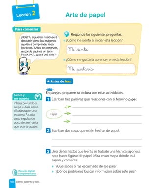 Lección 2
Antes de leer
En parejas, preparen su lectura con estas actividades.
1 Escriban tres palabras que relacionen con el término papel.
Papel
2 Escriban dos cosas que estén hechas de papel.
3 Uno de los textos que leerás se trata de una técnica japonesa
para hacer figuras de papel. Mira en un mapa dónde está
Japón y comenta:
¿Qué sabes o has escuchado de ese país?
¿Dónde podríamos buscar información sobre este país?
Recurso digital
complementario
Para comenzar
Para comenzar
¡Hola! Tu siguiente misión será
descubrir cómo las imágenes
ayudan a comprender mejor
los textos. Antes de comenzar,
responde ¿qué es un texto
instructivo?, ¿para qué sirve?
Responde las siguientes preguntas.
¿Cómo me siento al iniciar esta lección?
Me siento
¿Cómo me gustaría aprender en esta lección?
Me gustaría
Inhala profundo y
luego exhala como
si bajaras por una
escalera. A cada
paso expulsa un
poco de aire hasta
que este se acabe.
Siento y
me conecto
166 ciento sesenta y seis
Arte de papel
 