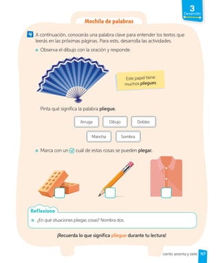 3
Desarrollo
4 A continuación, conocerás una palabra clave para entender los textos que
leerás en las próximas páginas. Para esto, desarrolla las actividades.
Observa el dibujo con la oración y responde.
Este papel tiene
muchos pliegues.
Pinta qué significa la palabra pliegue.
Arruga Dibujo Doblez
Mancha Sombra
Marca con un cuál de estas cosas se pueden plegar.
¿En qué situaciones pliegas cosas? Nombra dos.
Reflexiono
¡Recuerda lo que significa pliegue durante tu lectura!
167
Mochila de palabras
ciento sesenta y siete
 