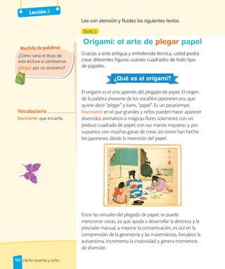 Lección 2
¿Cómo sería el título de
esta lectura si cambiamos
plegar por un sinónimo?
Mochila de palabras
plegar
Vocabulario
fascinante: que encanta.
Texto 1
Origami: el arte de plegar papel
Gracias a esta antigua y entretenida técnica, usted podrá
crear diferentes figuras usando cuadrados de todo tipo
de papeles.
¿Qué es el origami?
El origami es el arte japonés del plegado de papel. El origen
de la palabra proviene de los vocablos japoneses oru, que
quiere decir “plegar” y kami, “papel”. Es un pasatiempo
fascinante en el que grandes y niños pueden hacer aparecer
divertidos animalitos o mágicas flores solamente con un
pedazo cuadrado de papel, con sus manos inquietas y, por
supuesto, con muchas ganas de crear; así como han hecho
los japoneses, desde la invención del papel.
Entre las virtudes del plegado de papel, se puede
mencionar varias, ya que ayuda a desarrollar la destreza y la
precisión manual, a mejorar la concentración, es útil en la
comprensión de la geometría y las matemáticas, fortalece la
autoestima, incrementa la creatividad y genera momentos
de diversión.
Lee con atención y fluidez los siguientes textos.
168 ciento sesenta y ocho
 