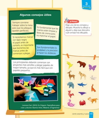 3
Desarrollo
Son fundamentales la
prolijidad y la precisión
al hacer los dobleces.
Leonora Gari. (2015). En Origami. Papiroflexia para
crear y decorar. Buenos Aires: Albatros. (Fragmento).
Siempre conviene
trabajar sobre la mesa
para que los pliegues
queden perfectos.
Es fundamental que las
manos estén limpias y
libres de crema para
no manchar el papel.
Algunos consejos útiles
Son fundamentales la
prolijidad y la precisión
al hacer los dobleces.
para que los pliegues
queden perfectos.
Es fundamental que las
manos estén limpias y
libres de crema para
no manchar el papel.
Si necesitamos marcar
con lápiz negro
el papel antes de
cortarlo, es importante
que borremos las
marcas antes de
comenzar a plegar.
Los principiantes deberán comenzar con
proyectos más sencillos y plegar papeles de
mayor tamaño, ya que es más fácil que con
papeles pequeños.
Elige uno de los consejos y
dibújalo. Muestra tu dibujo a
alguien y deja que descubra
cuál consejo has dibujado.
¡A Pintar!
169
ciento sesenta y nueve
 
