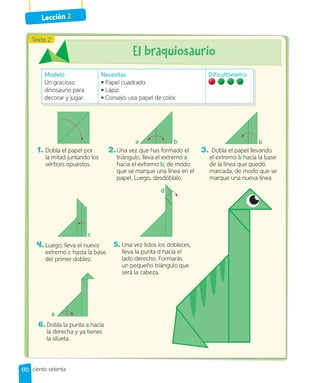 Lección 2
170
1. Dobla el papel por
la mitad juntando los
vértices opuestos.
2.Una vez que has formado el
triángulo, lleva el extremo a
hacia el extremo b, de modo
que se marque una línea en el
papel. Luego, desdóblalo.
3. Dobla el papel llevando
el extremo b hacia la base
de la línea que quedó
marcada, de modo que se
marque una nueva línea.
Modelo
Un gracioso
dinosaurio para
decorar y jugar.
Necesitas
• Papel cuadrado.
• Lápiz.
• Consejo: usa papel de color.
Dificultómetro
a b b
4.Luego, lleva el nuevo
extremo c hasta la base
del primer doblez.
5. Una vez listos los dobleces,
lleva la punta d hacia el
lado derecho. Formarás
un pequeño triángulo que
será la cabeza.
6.Dobla la punta a hacia
la derecha y ya tienes
la silueta.
ciento setenta
Texto 2
c
d
a
 