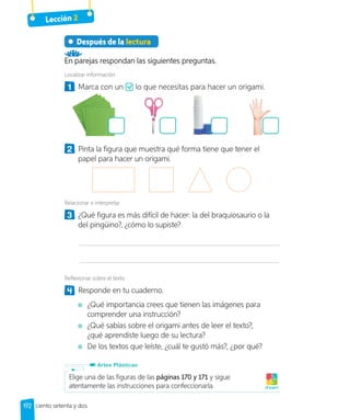 Lección 2
Después de la lectura
En parejas respondan las siguientes preguntas.
Localizar información
1 	 Marca con un lo que necesitas para hacer un origami.
2 	 Pinta la figura que muestra qué forma tiene que tener el
papel para hacer un origami.
Relacionar e interpretar
3 	 ¿Qué figura es más difícil de hacer: la del braquiosaurio o la
del pingüino?, ¿cómo lo supiste?
Reflexionar sobre el texto
4 	 Responde en tu cuaderno.
	 ¿Qué importancia crees que tienen las imágenes para
comprender una instrucción?
	 ¿Qué sabías sobre el origami antes de leer el texto?,
¿qué aprendiste luego de su lectura?
	 De los textos que leíste, ¿cuál te gustó más?, ¿por qué?
Elige una de las figuras de las páginas 170 y 171 y sigue
atentamente las instrucciones para confeccionarla. ¡A jugar!
Artes Plásticas
172 ciento setenta y dos
 