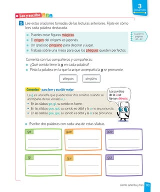 3
Desarrollo
5 Lee estas oraciones tomadas de las lecturas anteriores. Fíjate en cómo
lees cada palabra destacada.
Puedes crear figuras mágicas.
El origen del origami es japonés.
Un gracioso pingüino para decorar y jugar.
Trabaja sobre una mesa para que los pliegues queden perfectos.
Comenta con tus compañeros y compañeras:
¿Qué sonido tiene la g en cada palabra?
Pinta la palabra en la que la u que acompaña la g se pronuncie.
pliegues pingüino
La g es una letra que puede tener dos sonidos cuando se
acompaña de las vocales e, i.
• En las sílabas ge, gi, su sonido es fuerte.
• En las sílabas gue, gui, su sonido es débil y la u no se pronuncia.
• En las sílabas güe, güi, su sonido es débil y la ü sí se pronuncia.
para leer y escribir mejor
Consejos
Escribe dos palabras con cada una de estas sílabas.
ge gue güe
gi gui güi
Leo y escribo a b c
Los puntitos
de la ü se
llaman diéresis.
173
ciento setenta y tres
Cuaderno
páginas
60 - 61
 