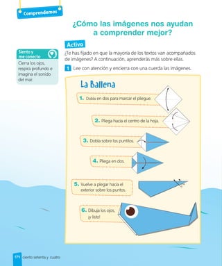 Activo
¿Te has fijado en que la mayoría de los textos van acompañados
de imágenes? A continuación, aprenderás más sobre ellas.
1 Lee con atención y encierra con una cuerda las imágenes.
¿Cómo las imágenes nos ayudan
a comprender mejor?
1. Dobla en dos para marcar el pliegue.
2. Pliega hacia el centro de la hoja.
3. Dobla sobre los puntitos.
4. Pliega en dos.
5. Vuelve a plegar hacia el
exterior sobre los puntos.
6. Dibuja los ojos,
¡y listo!
ciento setenta y cuatro
Comprendemos
174
Cierra los ojos,
respira profundo e
imagina el sonido
del mar.
Siento y
me conecto
 