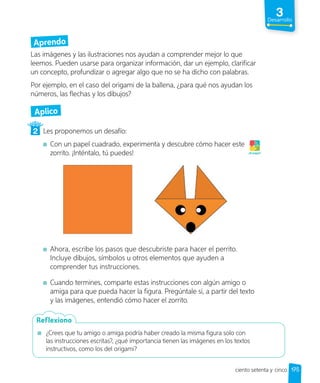 Aprendo
Las imágenes y las ilustraciones nos ayudan a comprender mejor lo que
leemos. Pueden usarse para organizar información, dar un ejemplo, clarificar
un concepto, profundizar o agregar algo que no se ha dicho con palabras.
Por ejemplo, en el caso del origami de la ballena, ¿para qué nos ayudan los
números, las flechas y los dibujos?
Aplico
2 Les proponemos un desafío:
Con un papel cuadrado, experimenta y descubre cómo hacer este
zorrito. ¡Inténtalo, tú puedes!
Ahora, escribe los pasos que descubriste para hacer el perrito.
Incluye dibujos, símbolos u otros elementos que ayuden a
comprender tus instrucciones.
Cuando termines, comparte estas instrucciones con algún amigo o
amiga para que pueda hacer la figura. Pregúntale si, a partir del texto
y las imágenes, entendió cómo hacer el zorrito.
¡A jugar!
¿Crees que tu amigo o amiga podría haber creado la misma figura solo con
las instrucciones escritas?, ¿qué importancia tienen las imágenes en los textos
instructivos, como los del origami?
Reflexiono
ciento setenta y cinco
3
Desarrollo
175
 