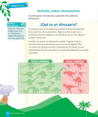 Entre textos
Artículo sobre dinosaurios
A continuación, te invitamos a aprender más sobre los
dinosaurios.
Los dinosaurios fueron reptiles que ponían huevos de caparazón
duro, como los de las serpientes. Algunos tenían la piel seca y
escamosa, como los lagartos y cocodrilos de hoy en día. Algunos
también tenían alas.
Cuando uno piensa en dinosaurios, puede imaginar criaturas
enormes, feroces y aterradoras que ya se han extinguido. Pero
no todos eran de gran tamaño, ni terroríficos. De hecho, lo más
sorprendente de estos animales son las grandes diferencias que había
entre ellos.
Antes de comenzar,
imagina que eres
un dinosaurio y
respira llenando tus
enormes pulmones.
Siento y
me conecto
176 ciento setenta y seis
 