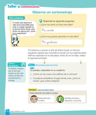 Taller de Comunicación
Te invitamos a conocer el arte de Antoni Gaudí, un famoso
arquitecto español que maravilló al mundo con sus espectaculares
edificios inspirados en la naturaleza. Antes de ver el video, realiza
la siguiente actividad:
Presta atención con todo tu cuerpo
Presta atención
al video.
Siéntate cómodo y
dispuesto a escuchar.
Observo un cortometraje
Consejos para escuchar mejor
Para comenzar
Para comenzar
Tu misión será observar el
video de la Casa Batlló para
crear un collage inspirado en
la obra de Antoni Gaudí. ¿Has
hecho uno alguna vez?, ¿cómo
fue tu experiencia?
Responde las siguientes preguntas.
¿Cómo me siento al iniciar este taller?
Me siento
¿Cómo me gustaría aprender en este taller?
Me gustaría
fue tu experiencia?
Paso 1
En parejas, respondan en su cuaderno.
¿Cómo son las casas o los edificios de tu comuna?
Si pudieras embellecer el lugar donde vives, ¿cómo lo
harías?, ¿qué colores elegirías?
Me preparo para escuchar
Al respirar, imagina
que el aire que
inspiras es de color
verde y te llena de
concentración y
energía.
Siento y
me conecto
178 ciento setenta y ocho
 