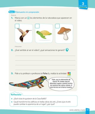 3
Desarrollo
Paso 2
Retener
1. Marca con un los elementos de la naturaleza que aparecen en
el video.
Interpretar
2. ¿Qué sentiste al ver el video?, ¿qué sensaciones te generó?
3. Pide a tu profesor o profesora la Ficha 1 y realiza la actividad.
¡A jugar!
¿Qué cosas te gustaron de la Casa Batlló?
Gaudí transformó los edificios en bellas obras de arte. ¿Crees que el arte
puede cambiar la apariencia de un lugar?, ¿por qué?
Reflexiono
Demuestro mi comprensión
Hola, soy la salamandra de
Gaudí. Mi creador decoró
diferentes lugares usando trocitos
de cerámica de varios colores. A
esta técnica se le llama mosaico.
diferentes lugares usando trocitos
de cerámica de varios colores. A
esta técnica se le llama mosaico.
179
ciento setenta y nueve
 