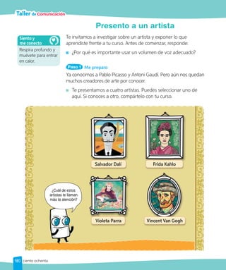 Taller de Comunicación
Presento a un artista
Te invitamos a investigar sobre un artista y exponer lo que
aprendiste frente a tu curso. Antes de comenzar, responde:
¿Por qué es importante usar un volumen de voz adecuado?
Ya conocimos a Pablo Picasso y Antoni Gaudí. Pero aún nos quedan
muchos creadores de arte por conocer.
Te presentamos a cuatro artistas. Puedes seleccionar uno de
aquí. Si conoces a otro, compártelo con tu curso.
Paso 1 Me preparo
Salvador Dalí
Violeta Parra
Frida Kahlo
Vincent Van Gogh
Respira profundo y
muévete para entrar
en calor.
Siento y
me conecto
¿Cuál de estos
artistas te llaman
más la atención?
180 ciento ochenta
 