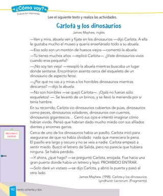 ¿Cómo voy?
James Mayhew, inglés
—Ven y mira, abuela ven y fíjate en los dinosaurios —dijo Carlota. A ella
le gustaba mucho el museo y quería enseñárselo todo a su abuela.
—Eso solo son un montón de huesos viejos —comentó la abuela.
—Tú tienes muchos años —replicó Carlota—. ¿Viste dinosaurios vivos
cuando eras pequeña?
—¡No soy tan vieja! —resopló la abuela mientras buscaba un lugar
donde sentarse. Encontraron asiento cerca del esqueleto de un
dinosaurio de aspecto feroz.
—¿Por qué no vas a y miras a los horribles dinosaurios mientras
descanso? —dijo la abuela.
—No son horribles —se quejó Carlota—. ¡Ojalá no fueran solo
esqueletos! —. Se levantó de un brinco, y se llevó la merienda por si
tenía hambre.
En su recorrido, Carlota vio dinosaurios cubiertos de púas, dinosaurios
como peces, dinosaurios voladores, dinosaurios con cuernos,
dinosaurios gigantescos… Cerró sus ojos e intentó imaginar cómo
habían vivido. Pensó que habrían dado mucho miedo con sus afilados
dientes y enormes garras.
Cerca de uno de los dinosaurios había un pasillo. Carlota miró para
asegurarse de que no había olvidado nada que mereciera la pena.
El pasillo era largo y oscuro y no se veía a nadie. Carlota empezó a
sentir miedo. Buscó el letrero de Salida, pero no parecía que hubiera
ninguna. Se había perdido.
—Y ahora, ¿qué hago? —se preguntó Carlota, enojada. Fue hacia una
gran puerta donde había un letrero y leyó: PROHIBIDO ENTRAR.
—Solo daré un vistazo —se dijo Carlota, y abrió la puerta y pasó al
otro lado.
James Mayhew. (1998). Carlota y los dinosaurios.
Lyndhurst: Lectorum. (Fragmento).
Lee el siguiente texto y realiza las actividades.
Evaluación intermedia
182 ciento ochenta y dos
 