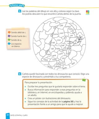 ¿Cómo voy?
184 ciento ochenta y cuatro
5 Lee las palabras del dibujo en voz alta y colorea según la clave.
Así podrás descubrir lo que encontró Carlota detrás de la puerta. ¡A jugar!
quince
queso
cal con
col
c
i
e
n
ceja
como
cura
cana
casa
cuyo
cali
c
i
n
e
c
e
r
o
c
e
caja
cosa
coma
c
e
r
a
café
comer
codo
can
cae
c
a
c
a
o
caza
cola
cuba
cual
cuna
quito
que
cuy
6 Carlota quedó fascinada con todos los dinosaurios que conoció. Elige una
especie de dinosaurio y preséntalo a tus compañeros.
Para preparar tu presentación:
Escribe tres preguntas que te gustaría responder sobre el tema.
Busca información para responder a esas preguntas en la
biblioteca, en Internet, en enciclopedias y pidiendo ayuda a
un adulto.
Crea un póster con ilustraciones del dinosaurio.
Sigue los consejos de la actividad de la página 181 y haz la
presentación frente a un amigo para que te ayude a mejorar.
Sonido débil de c.
Sonido fuerte de c.
Sonido de q.
Los espacios
en blanco.
 