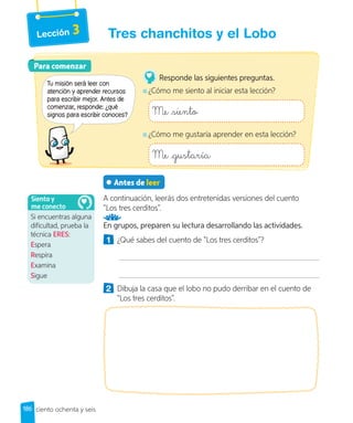 Lección 3
Antes de leer
A continuación, leerás dos entretenidas versiones del cuento
“Los tres cerditos”.
En grupos, preparen su lectura desarrollando las actividades.
1 ¿Qué sabes del cuento de “Los tres cerditos”?
2 Dibuja la casa que el lobo no pudo derribar en el cuento de
“Los tres cerditos”.
Para comenzar
Tu misión será leer con
atención y aprender recursos
para escribir mejor. Antes de
comenzar, responde: ¿qué
signos para escribir conoces?
Responde las siguientes preguntas.
¿Cómo me siento al iniciar esta lección?
Me siento
¿Cómo me gustaría aprender en esta lección?
Me gustaría
Si encuentras alguna
dificultad, prueba la
técnica ERES:
Espera
Respira
Examina
Sigue
Siento y
me conecto
186 ciento ochenta y seis
Tres chanchitos y el Lobo
 