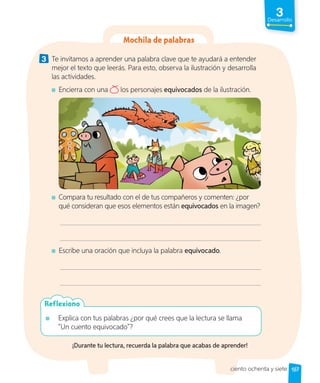 3
Desarrollo
Mochila de palabras
3 Te invitamos a aprender una palabra clave que te ayudará a entender
mejor el texto que leerás. Para esto, observa la ilustración y desarrolla
las actividades.
Encierra con una los personajes equivocados de la ilustración.
Compara tu resultado con el de tus compañeros y comenten: ¿por
qué consideran que esos elementos están equivocados en la imagen?
Escribe una oración que incluya la palabra equivocado.
Explica con tus palabras ¿por qué crees que la lectura se llama
“Un cuento equivocado”?
Reflexiono
¡Durante tu lectura, recuerda la palabra que acabas de aprender!
187
ciento ochenta y siete
 