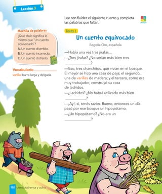 Lección 3
Begoña Oro, española
—Había una vez tres jirafas…
—¿Tres jirafas? ¿No serían más bien tres
?
—Eso, tres chanchitos, que vivían en el bosque.
El mayor se hizo una casa de paja; el segundo,
una de varillas de madera; y el tercero, como era
muy trabajador, construyó su casa
de ladridos.
—¿Ladridos? ¿No habrá utilizado más bien
?
—¡Ay!, sí, tenés razón. Bueno, entonces un día
pasó por ese bosque un hipopótamo.
—¿Un hipopótamo? ¿No era un
?
Texto 1
Lee con fluidez el siguiente cuento y completa
las palabras que faltan. ¡A jugar!
¿Qué título significa lo
mismo que “Un cuento
equivocado”?
A. Un cuento divertido.
B. Un cuento incorrecto.
C. Un cuento distraído.
Un cuento incorrecto.
Vocabulario
varilla: barra larga y delgada.
Mochila de palabras
188 ciento ochenta y ocho
 