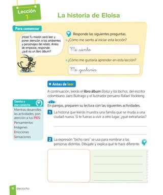Lección
1 La historia de Eloísa
Antes de leer
A continuación, leerás el libro álbum Eloísa y los bichos, del escritor
colombiano Jairo Buitrago y el ilustrador peruano Rafael Yockteng.
En parejas, preparen su lectura con las siguientes actividades.
1 La historia que leerás muestra una familia que se muda a una
ciudad nueva. Si te fueras a vivir a otro lugar, ¿qué extrañarías?
2 La expresión “bicho raro” se usa para nombrar a las
personas distintas. Dibújate y explica qué te hace diferente.
Para comenzar
Para comenzar
¡Hola! Tu misión será leer y
poner atención a los ambientes
y personajes del relato. Antes
de empezar, responde:
¿qué es un libro álbum?
Responde las siguientes preguntas.
¿Cómo me siento al iniciar esta lección?
Me siento
¿Cómo me gustaría aprender en esta lección?
Me gustaría
Mientras desarrolles
las actividades, pon
atención a tus PIES:
Pensamientos
Imágenes
Emociones
Sensaciones
Siento y
me conecto
18 dieciocho
 