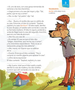 3
Desarrollo
—Sí, uno de esos, con unas ganas tremendas de
comerse a los tres chanchitos.
—Llegó primero a la casa del mayor y dijo: “Sal,
patito, que te voy a comer”.
—No, no dijo “sal, patito”, dijo “sal,
”.
—Eso… Bueno, el cerdito dijo que no saldría de
su casa. Entonces, el lobo le contestó: “Soplaré,
soplaré y tu casa derribaré”. El lobo sopló, derribó
la casa de paja y el cerdito salió corriendo a casa de
su hermano mediano. El lobo lo siguió y andando y
andando llegó hasta la casa del segundo chanchito,
que era una casa de plumavit.
—¡No! Era una casa de .
—Es verdad. El caso es que el lobo dijo:
“Salgan, chanchitos, que me los voy a comer”,
y los chanchitos respondieron: “Esto no es un
restaurante, pregunte más adelante”.
—¡No, mamá, no! Dijeron que no saldrían
de su .
—Exacto. Entonces el lobo contestó: “Voy a
comprar un martillo gigante para aplastar la casa”.
—¡Otra vez te equivocás!
El lobo contestó: “Soplaré, soplaré y tu casa
”.
—Ajá, bueno, total que el lobo sopló y sopló,
derribó la casa de madera y los dos cerditos
tuvieron que salir corriendo a la casa de su
hermano pequeño.
Vocabulario
derribó: echó abajo muros
o edificios.
189
ciento ochenta y nueve
 