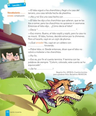 Lección 3
—El lobo siguió a los chanchitos y llegó a la casa del
tercero, una casa relinda hecha de plastilina.
—¡No y no! Era una casa hecha con .
—El lobo les dijo a los chanchitos que salieran, que se los
iba a comer, pero los chanchitos no quisieron ni asomarse.
Entonces el lobo dijo… ¿Cómo decía el lobo?
—Decía “ ”.
—Eso mismo. Bueno, el lobo sopló y sopló, pero la casa no
se movió. El lobo, furioso, decidió entrar por la chimenea.
Pero al hacerlo, cayó en un cojín de plumas.
—¡Qué enredo! No, cayó en un caldero con
hirviendo.
—Pobre lobo, sí. Desde entonces, dicen que el lobo no
volvió a molestar a los chanchitos.
—Por fin.
—Eso es, por fin el cuento termina. Y termina con las
palabras de siempre: “Colorín, colorado, este cuento se ha
equivocado”.
—¡Se ha !
Begoña Oro. (2018) En Cuentos bonitos
para quedarse fritos. Barcelona: BEASCOA.
Vocabulario
enredo: complicación.
190 ciento noventa
 
