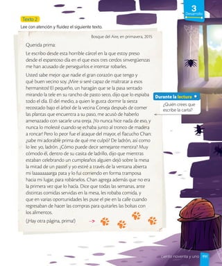 3
Desarrollo
Bosque del Aire, en primavera, 2015
Querida prima:
Le escribo desde esta horrible cárcel en la que estoy preso
desde el espantoso día en el que esos tres cerdos sinvergüenzas
me han acusado de perseguirlos e intentar robarles.
Usted sabe mejor que nadie el gran corazón que tengo y
qué buen vecino soy. ¡Mire si seré capaz de maltratar a esos
hermanitos! El pequeño, un haragán que se la pasa sentado
mirando la tele en su rancho de pasto seco, dijo que lo espiaba
todo el día. El del medio, a quien le gusta dormir la siesta
recostado bajo el árbol de la vecina Coneja después de comer
las plantas que encuentra a su paso, me acusó de haberlo
amenazado con sacarle una oreja. ¡Yo nunca hice nada de eso, y
nunca lo molesté cuando se echaba junto al tronco de madera
a roncar! Pero lo peor fue el ataque del mayor, el flacucho Chan:
¿sabe mi adorable prima de qué me culpó? De ladrón, así como
lo lee: yo, ladrón. ¿Cómo puede decir semejante mentira? Muy
cómodo él, dentro de su casita de ladrillo, dijo que mientras
estaban celebrando un cumpleaños alguien dejó sobre la mesa
la mitad de un pastel y yo estiré a través de la ventana abierta
mi laaaaaaaarga pata y lo fui corriendo en forma tramposa
hacia mi lugar, para robárselos. Chan agrega además que no era
la primera vez que lo hacía. Dice que todas las semanas, ante
distintas comidas servidas en la mesa, les robaba comida, y
que en varias oportunidades les puse el pie en la calle cuando
regresaban de hacer las compras para quitarles las bolsas con
los alimentos.
(¡Hay otra página, prima!)
Texto 2
Lee con atención y fluidez el siguiente texto.
¿Quién crees que
escribe la carta?
Durante la lectura
191
ciento noventa y uno
 
