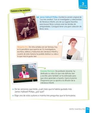 3
Desarrollo
Conoce a los autores
James Halliwell Phillips. Escribió la versión original de
“Los tres cerditos”. Fue un investigador y coleccionista
de literatura infantil, uno de sus lugares favoritos
para buscar libros curiosos eran las tiendas de
antigüedades. Consiguió tener una gran colección de
libros raros.
Graciela Perriconi. De profesión docente, ha
dedicado su vida a lo que más disfruta: leer
y escribir, pero también se ha esforzado para
que otros aprendan a hacerlo. Ganó el premio
Pregoneros por su aporte a la difusión de la
Literatura Infantil.
De las versiones que leíste, ¿cuál crees que le habría gustado más
James Halliwell Phillips, ¿por qué?
Elige uno de estos autores e inventa tres preguntas que le formularías.
James Halliwell Phillips.
“Los tres cerditos”
de literatura infantil, uno de sus lugares favoritos
para buscar libros curiosos eran las tiendas de
antigüedades. Consiguió tener una gran colección de
libros raros.
Bergoña Oro. De niña soñaba con ser famosa, hoy
es lo penúltimo que querría ser. Es investigadora,
escritora, editora y traductora de Literatura Infantil y
Juvenil; de esta manera ha podido dedicar su vida a
lo que más le gusta: leer.
193
ciento noventa y tres
 
