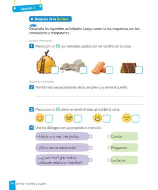 Lección 3
Después de la lectura
Desarrolla las siguientes actividades. Luego comenta tus respuestas con tus
compañeros y compañeras.
Localizar información
1 	 Marca con un los materiales usados por los cerditos en su casa.
Relacionar e interpretar
2 	 Nombra dos equivocaciones de la persona que narra el cuento.
3 	 Marca con un cómo se siente el lobo al escribir la carta.
4 	 Une los diálogos con su propósito o intención.
—Había una vez tres jirafas. Contar.
—¡Otra vez te equivocás! Preguntar.
Exclamar.
—¿Ladridos? ¿No habrá
utilizado más bien ladrillos?
194 ciento noventa y cuatro
 
