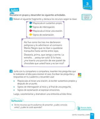 3
Desarrollo
Aplico
Reúnanse en grupos y desarrollen las siguientes actividades.
2 Relean el siguiente fragmento y destaca los recursos según la clave.
Mayúscula en sustantivo propio.
Signos de interrogación.
Mayúscula al iniciar una oración.
Signos de exclamación.
Así fue como los tres me declararon
peligroso y le advirtieron al comisario
Manto Negro que no iban a quedarse
tranquilos hasta verme entre rejas.
Desearía, prima, que venga a verme. La
extraño… ¡estoy tan solo! Si lo hace,
¿me traería una porción de ese pastel de
chocolate que usted hace y es tan rico?
3 Junto con tu compañero o compañera, inventen tres preguntas que
le realizarían al lobo para resolver el caso. Escriban las preguntas y
respuestas en tu cuaderno y recuerden usar:
Mayúsculas al iniciar una oración, al escribir sustantivos propios y
después de un punto.
Signos de interrogación al inicio y al final de una pregunta.
Signos de exclamación al expresar emociones.
Luego, caracterícense y dramaticen una entrevista al lobo feroz.
¡A jugar!
De los recursos que te acabamos de presentar: ¿cuáles conocías
antes?, ¿cuáles te costó aprender?
Reflexiono
197
ciento noventa y siete
Cuaderno
páginas
66 y 67
Recurso digital
complementario
 