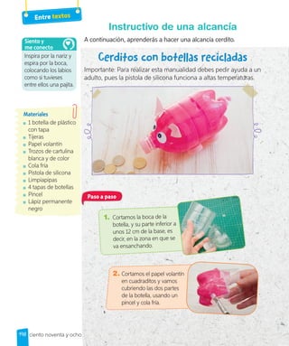 Entre textos
A continuación, aprenderás a hacer una alcancía cerdito.
Cerditos con botellas recicladas
Importante: Para realizar esta manualidad debes pedir ayuda a un
adulto, pues la pistola de silicona funciona a altas temperaturas.
Instructivo de una alcancía
1 botella de plástico
con tapa
Tijeras
Papel volantín
Trozos de cartulina
blanca y de color
Cola fría
Pistola de silicona
Limpiapipas
4 tapas de botellas
Pincel
Lápiz permanente
negro
Materiales
Paso a paso
1. Cortamos la boca de la
botella, y su parte inferior a
unos 12 cm de la base, es
decir, en la zona en que se
va ensanchando.
2. Cortamos el papel volantín
en cuadraditos y vamos
cubriendo las dos partes
de la botella, usando un
pincel y cola fría.
Inspira por la nariz y
espira por la boca,
colocando los labios
como si tuvieses
entre ellos una pajita.
Siento y
me conecto
198 ciento noventa y ocho
 