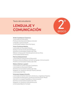 BÁSICO
2º
Texto del estudiante
LENGUAJE Y
COMUNICACIÓN
Sholki Castellanos Casanova
Licenciada en Educación
Profesora de Educación Básica mención
Lenguaje y Comunicación
Universidad Católica Silva Henríquez
Víctor Contreras Medina
Licenciado en Educación Básica
Profesor de Educación General Básica
Pontificia Universidad Católica de Chile
Máster en Educación Interdisciplinaria de las Artes
Universidad de Barcelona
Patricia Otaíza Echard
Licenciada en Ciencias de la Educación
Profesora General Básica mención Lenguaje y Comunicación
Pontificia Universidad Católica de Chile
Rebeca Salinas Luypaert
Licenciada en Letras mención Castellano
Licenciada en Educación Media
Pontificia Universidad Católica de Chile
Magíster en Literatura mención Teoría Literaria
Universidad de Chile
Antonieta Vergara Carreño
Licenciada en Letras mención Literatura y Lingüística Hispana
Licenciada en Educación y profesora de Educación Media
mención en Lengua Castellana y Comunicación
Pontificia Universidad Católica de Chile
Magister en Literatura Latinoamericana
Universidad Alberto Hurtado
 
