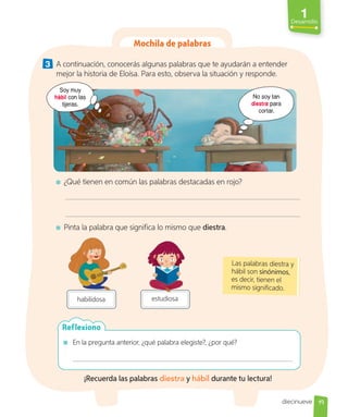 1
Desarrollo
En la pregunta anterior, ¿qué palabra elegiste?, ¿por qué?
Reflexiono
Mochila de palabras
3 A continuación, conocerás algunas palabras que te ayudarán a entender
mejor la historia de Eloísa. Para esto, observa la situación y responde.
No soy tan
diestra para
cortar.
Soy muy
hábil con las
tijeras.
¿Qué tienen en común las palabras destacadas en rojo?
Pinta la palabra que significa lo mismo que diestra.
estudiosa
habilidosa
Las palabras diestra y
hábil son sinónimos,
es decir, tienen el
mismo significado.
¡Recuerda las palabras diestra y hábil durante tu lectura!
19
diecinueve
 