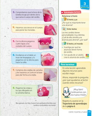 3
Desarrollo
4. Hacemos una ranura en el cuerpo
para poner las monedas.
6. Enrollamos en el dedo un
trozo de limpiapipas y lo
pegamos con la silicona para
hacer la colita.
7. Cortamos dos orejitas de cartulina
y les hacemos un corte en la base
para dar forma a la orejita.
8. Pegamos las orejas y
los ojos dibujados en
la cartulina blanca.
5. Con la silicona pegamos
cuatro tapas a los
costados del cuerpo.
3. Comprobamos que la boca de la
botella encaje por dentro de lo
que sería el cuerpo del cerdito.
Recuperado de http://www.manualidadesinfantiles.org/
cerditos-conbotellas-recicladas.
Relacionar el texto
El texto y yo
¿Por qué es importante tener
una alcancía?
Entre textos
Los tres cerditos tienen
personalidades muy distintas.
¿Cuál de ellos tendría una
alcancía para ahorrar?, ¿por qué?
El texto y el mundo
Investiga por qué las
alcancías tienen forma
de cerdito.
Con ayuda de un adulto,
crea tu alcancía de cerdito.¡A jugar!
Estrategias lectura
Para terminar
En esta lección aprendiste
algunos recursos para
escribir mejor.
Ahora, responde la pregunta:
¿por qué ayudamos al lector
usando estos recursos?
¡Muy bien!
Continuemos con
una nueva misión.
Registra tu avance en la
Trayectoria de aprendizajes
de la página 6.
una nueva misión.
199
ciento noventa y nueve
 