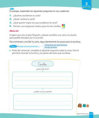 Comprendo las características
del tipo de texto.
3
Desarrollo
En parejas, respondan las siguientes preguntas en sus cuadernos.
1. ¿Quiénes escribieron la carta?
2. ¿Quién recibirá la carta?
3. ¿Qué quieren lograr los que escribieron la carta?
4. Piensen una respuesta creativa para los tres cerditos.
¡Ahora tú!
Imagina que eres el gato Rasputín y deseas escribirle una carta a tu dueña
para pedirle disculpas por lo ocurrido.
Para comenzar a escribir tu carta, sigue atentamente los pasos para la escritura.
Accedo al conocimiento
Paso 1
Antes de comenzar, completa el siguiente esquema sobre la carta. Esto te
permitirá recordar la función y las partes del texto que escribirás.
¡A jugar!
Carta
¿para qué sirve?
¿cuáles son sus partes?
203
doscientos tres
 