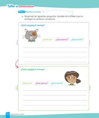 Taller de Comunicación
Planifico mi texto
Paso 2
Responde las siguientes preguntas. Ayúdate de la Ficha 1 que te
entregará tu profesor o profesora.
¿Quién enviará el mensaje?
¿Qué piensa? ¿Qué siente?
¿Cómo es?
¿Quién recibirá el mensaje?
¿Qué piensa? ¿Qué siente?
¿Cómo es?
204 doscientos cuatro
 