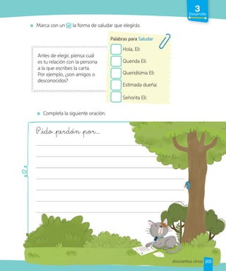 3
Desarrollo
Marca con un la forma de saludar que elegirás.
Antes de elegir, piensa cuál
es tu relación con la persona
a la que escribes la carta.
Por ejemplo, ¿son amigos o
desconocidos?
Hola, Eli:
Querida Eli:
Queridísima Eli:
Estimada dueña:
Señorita Eli:
Palabras para Saludar
Completa la siguiente oración.
Pido perdón por…
Pido perdón por…
205
doscientos cinco
 