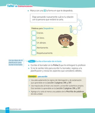 Taller de Comunicación
Marca con una la forma en que te despedirás.
Uso las ideas de mi
planificación para
escribir el borrador.
Consejos para escribir
• Usa adecuadamente los signos de interrogación y de exclamación
que aprendiste en la Lección 3 páginas 196 y 197.
• Usa mayúsculas al iniciar una oración y al escribir sustantivos propios.
Esto también lo aprendiste en la Lección 3 páginas 196 y 197.
• Agrega a tu carta al menos una palabra de la Mochila de palabras
de esta unidad.
Mochila de palabras
Escribo el borrador de mi texto
Paso 3
Escribe el borrador en la Ficha 2 que te entregará tu profesor.
Si no te sientes listo para escribir tu borrador, regresa a la
planificación y revisa los aspectos que consideres débiles.
Gracias.
Un beso.
Un abrazo.
Atentamente.
Respetuosamente.
Palabras para Despedirme
Elige pensando nuevamente cuál es tu relación
con la persona que recibirá la carta.
206 doscientos seis
 