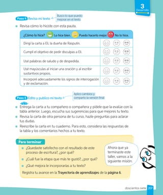 3
Desarrollo
Reviso mi texto
Paso 4
Revisa cómo lo hiciste con esta pauta.
¿Cómo lo hice? Lo hice bien. Puedo hacerlo mejor. No lo hice.
Dirigí la carta a Eli, la dueña de Rasputín.
Cumplí el objetivo de pedir disculpas a Eli.
Usé palabras de saludo y de despedida.
Usé mayúsculas al iniciar una oración y al escribir
sustantivos propios.
Incorporé adecuadamente los signos de interrogación
y de exclamación.
Busco lo que puedo
mejorar en el texto.
Edito y publico mi texto
Paso 5
Entrega la carta a tu compañero o compañera y pídele que la evalúe con la
tabla anterior. Luego, escucha sus sugerencias para que mejores tu texto.
Revisa la carta de otra persona de tu curso, hazle preguntas para aclarar
tus dudas.
Reescribe la carta en tu cuaderno. Para esto, considera las respuestas de
la tabla y los comentarios hechos a tu texto.
Para terminar
¿Quedaste satisfecho con el resultado de este
proceso de escritura?, ¿por qué?
¿Cuál fue la etapa que más te gustó?, ¿por qué?
¿Qué mejora le incorporarías a tu texto?
Aplico cambios y
comparto la versión final.
Ahora que ya
terminaste este
taller, vamos a la
siguiente misión.
Registra tu avance en la Trayectoria de aprendizajes de la página 6.
207
doscientos siete
 