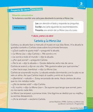 3
Cierre
209
doscientos nueve
Y ahora, ¡manos a la obra!
Situación comunicativa
Te invitamos a escribir una carta para devolverle la sonrisa a Mona Lisa.
Lee con atención el texto y responde las preguntas.
Escribe una carta siguiendo las recomendaciones.
Presenta una versión de La Mona Lisa a tu curso.
Artes Visuales
Proyecto de cierre
Carlota y
Carlota y su abuela iban a menudo al museo en sus días libres. A la abuela le
gustaba contarle a Carlota cosas sobre los pintores famosos.
—¿Qué cuadro te gusta más? —preguntó la abuela.
—La Mona Lisa —dijo Carlota—. Me sonríe a mí.
—Le sonríe a todo el mundo —dijo la abuela.
—¿Por qué sonríe? —preguntó Carlota.
—No lo sé —dijo la abuela—. Quizás deberías verla más de cerca.
Carlota se acercó y dijo en voz alta: ”Me gustaría saber por qué sonríes.”
—¡Ven hacia aquí, bambina! —dijo La Mona Lisa.
Carlota se sorprendió mucho. La abuela estaba dormitando y en la sala no se
veía un alma. Así que Carlota trepó al cuadro y entró en la pintura.
—¡Bambina! —saludó—. Estoy encantada de verte. Hacía cientos de años
que no me visitaba nadie.
—¿No te sientes sola? —dijo Carlota.
—Sí, mucho —dijo La Mona Lisa—. Se supone que tengo que sonreír, pero
no me siento nada feliz.
La Mona Lisa empezó a ponerse triste. Una lágrima se deslizó por su mejilla y
su sonrisa desapareció.
—¡Yo te animaré! —exclamó Carlota.
James Mayhew. (1998). Carlota y La Mona Lisa.
Lyndhurst: Lectorum. (Fragmento).
Instrucciones
 