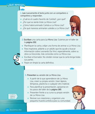 1. Lee nuevamente el texto junto con un compañero o
compañera y respondan.
¿Cuál es el cuadro favorito de Carlota?, ¿por qué?
¿Por qué se siente triste La Mona Lisa?
¿Cómo habrá animado Carlota a La Mona Lisa?
¿De qué maneras animarían ustedes a La Mona Lisa?
La Mona Lisa?
3. Presenten su versión de La Mona Lisa.
A partir de lo que aprendieron de La Mona
Lisa, creen su propia versión. Usen lápices,
témperas, plasticina o cualquier otro material.
Para planificar la presentación, apóyense en
los pasos del taller de la página 180.
Presenten frente a su curso su propia versión
de La Mona Lisa.
Reúnan sus creaciones y organicen una
pequeña muestra artística para su comunidad.
2. Escriban una carta para La Mona Lisa. Guíense por el taller de
la página 202.
Planifiquen la carta y elijan una forma de animar a La Mona Lisa.
Para inspirarse, pídanle a un adulto que les ayude a buscar
información sobre Leonardo Da Vinci, especialmente, sobre su
obra La Gioconda, más conocida como La Mona Lisa.
Escriban el borrador. No olviden revisar que la carta tenga todas
sus partes.
Pasen en limpio la carta definitiva.
Cuaderno
páginas
68 a 77
¿Qué aprendí?
210 doscientos diez
 