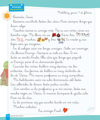 Möldberg, jueves 1 de febrero.
Querida Susi:
Quisiera escribirte todos los días. Pero _siempre tengo que
hacer algo.
Nuestro vecino es amigo mío. No es un niño, _sino un
hombre viejo. Me lleva en _su . Tiene tres ,
dos , muchas y tres . Es viudo y _sus
hijos _son ya mayores.
En el colegio aún no tengo amigos. Solo un enemigo.
Se llama Franzi. Siempre _se mete en líos. A mi
lado _se _sienta Paula. Ella dice que tengo que pegarle
a Franzi; pero él es demasiado fuerte.
Cuando los niños hablan muy deprisa, no los
entiendo. Su forma de hablar es muy distinta de
la de Viena. Mi nueva _profesora es muy _simpática.
Mi habitación aún no está terminada del todo.
Los albañiles lo tienen todo patas arriba.
Sin contar a la _profesora y a mi vecino, todo era
mucho mejor en Viena. A mamá tampoco le gusta esto.
Pero no lo dice.
Es la primera vez que escribo tanto en mi vida.
Muchos _saludos.
Tu amigo Paul.
Nuestro vecino es amigo mío. No es un niño, _sino un
_su . Tiene
Nuestro vecino es amigo mío. No es un niño, _sino un
tres ,
hombre viejo. Me lleva en
, muchas
hombre viejo. Me lleva en
y tres . Es viudo y _sus
Querida Susi:
Quisiera escribirte todos los días. Pero _siempre tengo que
Antología
¡Me gusta leer!
212 doscientos doce
 
