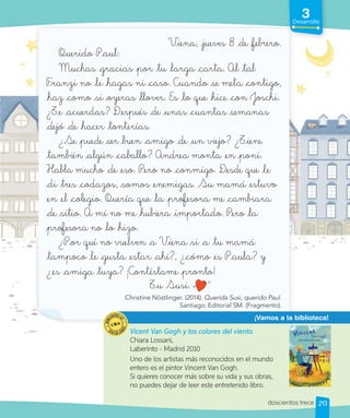 3
Desarrollo
213
3
Desarrollo
Desarrollo
Viena, jueves 8 de febrero.
Querido Paul:
Muchas gracias por tu larga carta. Al tal
Franzi no le hagas ni caso. Cuando _se meta contigo,
haz como _si oyeras llover. Es lo que hice con Joschi.
¿Te acuerdas? Después de unas cuantas _semanas
dejó de hacer tonterías.
¿Se puede _ser _buen amigo de un viejo? ¿Tiene
también algún caballo? Andrea monta en poni.
Habla mucho de eso. Pero no conmigo. Desde que le
di tres codazos, _somos enemigas. Su mamá estuvo
en el colegio. Quería que la _profesora me cambiara
de _sitio. A mí no me hubiera importado. Pero la
profesora no lo hizo.
¿Por qué no vuelven a Viena _si a tu mamá
tampoco le gusta estar ahí?, ¿cómo es Paula? y
¿es amiga tuya? ¡Contéstame pronto!
Tu Susi.
Christine Nöstlinger. (2014). Querida Susi, querido Paul.
Santiago: Editorial SM. (Fragmento).
¡Vamos a la biblioteca!
Vicent Van Gogh y los colores del viento
Chiara Lossani,
Laberinto - Madrid 2010
Uno de los artistas más reconocidos en el mundo
entero es el pintor Vincent Van Gogh.
Si quieres conocer más sobre su vida y sus obras,
no puedes dejar de leer este entretenido libro.
doscientos trece
 