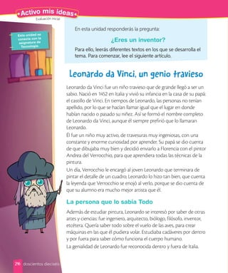 Esta unidad se
conecta con la
asignatura de
Tecnología.
216
Activo mis ideas
Leonardo da Vinci, un genio travieso
Leonardo da Vinci fue un niño travieso que de grande llegó a ser un
sabio. Nació en 1452 en Italia y vivió su infancia en la casa de su papá:
el castillo de Vinci. En tiempos de Leonardo, las personas no tenían
apellido, por lo que se hacían llamar igual que el lugar en donde
habían nacido o pasado su niñez. Así se formó el nombre completo
de Leonardo da Vinci, aunque él siempre prefirió que lo llamaran
Leonardo.
Él fue un niño muy activo, de travesuras muy ingeniosas, con una
constante y enorme curiosidad por aprender. Su papá se dio cuenta
de que dibujaba muy bien y decidió enviarlo a Florencia con el pintor
Andrea del Verrocchio, para que aprendiera todas las técnicas de la
pintura.
Un día, Verrocchio le encargó al joven Leonardo que terminara de
pintar el detalle de un cuadro; Leonardo lo hizo tan bien, que cuenta
la leyenda que Verrocchio se enojó al verlo, porque se dio cuenta de
que su alumno era mucho mejor artista que él.
La persona que lo sabía Todo
Además de estudiar pintura, Leonardo se interesó por saber de otras
artes y ciencias: fue ingeniero, arquitecto, biólogo, filósofo, inventor,
etcétera. Quería saber todo sobre el vuelo de las aves, para crear
máquinas en las que él pudiera volar. Estudiaba cadáveres por dentro
y por fuera para saber cómo funciona el cuerpo humano.
La genialidad de Leonardo fue reconocida dentro y fuera de Italia.
En esta unidad responderás la pregunta:
¿Eres un inventor?
Para ello, leerás diferentes textos en los que se desarrolla el
tema. Para comenzar, lee el siguiente artículo.
doscientos dieciséis
Evaluación inicial
 
