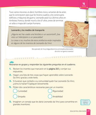 217
Inicio
Reúnanse en grupos y respondan las siguientes preguntas en el cuaderno.
1. Revisen los inventos que marcaron en la página 215 y corrijan sus
respuestas.
2. Hagan una lista de tres cosas que hayan aprendido sobre Leonardo
Da Vinci gracias a este texto.
3. Si tuvieran que contarle a su comunidad quién fue Leonardo Da Vinci,
¿cómo lo harían? Expliquen brevemente.
4. Pinten dos características necesarias para ser un inventor.
Curiosidad
Simpatía
Rigurosidad
Amabilidad
5. Imaginen un consejo que les daría Leonardo da Vinci para convertirse en
grandes inventores.
Tuvo varios mecenas, es decir, hombres ricos y amantes de las artes
que lo contrataron para que les hiciera cuadros y les construyera
edificios y máquinas de guerra. Leonardo pasó sus últimos años en
Amboise, Francia, donde murió a los 67 años, antes de terminar
un atlas o mapa del cuerpo humano.
Leonardo y los medios de transporte
¿Alguna vez has usado una bicicleta o un automóvil?, ¿has
visto un helicóptero o un paracaídas?
Lo creas o no, muchos de estos artefactos están inspirados
en alguno de los inventos de Leonardo da Vinci.
Amboise, Francia, donde murió a los 67 años, antes de terminar
Recuperado de http://algarabianinos.com/explora/leonardo-
da-vinci-un-genio-travieso/
Cuaderno
páginas
78 y 79
doscientos diecisiete
 