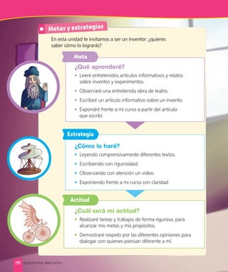 Metas y estrategias
¿Qué aprenderé?
• Leeré entretenidos artículos informativos y relatos
sobre inventos y experimentos.
• Observaré una entretenida obra de teatro.
• Escribiré un artículo informativo sobre un invento.
• Expondré frente a mi curso a partir del artículo
que escribí.
En esta unidad te invitamos a ser un inventor: ¿quieres
saber cómo lo lograrás?
¿Cuál será mi actitud?
• Realizaré tareas y trabajos de forma rigurosa, para
alcanzar mis metas y mis propósitos.
• Demostraré respeto por las diferentes opiniones para
dialogar con quienes piensan diferente a mí.
Actitud
Meta
¿Cómo lo haré?
• Leyendo comprensivamente diferentes textos.
• Escribiendo con rigurosidad.
• Observando con atención un video.
• Exponiendo frente a mi curso con claridad.
Estrategia
218 doscientos dieciocho
 