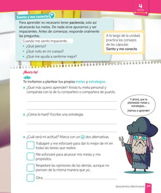 Siento y me conecto
A lo largo de la unidad,
practica los consejos
de las cápsulas
Siento y me conecto.
Para aprender es necesario tener paciencia; solo así
alcanzarás tus metas. De nada sirve apurarnos y ser
impacientes. Antes de comenzar, responde oralmente
las preguntas.
Cuando me siento impaciente…
• ¿Qué pienso?
• ¿Qué noto en mi cuerpo?
• ¿Qué me ayuda a sentirme mejor?
¡Ahora tú!
Te invitamos a plantear tus propias metas y estrategias.
¿Qué más quiero aprender? Anota tu meta personal y
compárala con la de tu compañero o compañera de puesto.
¿Cómo lo haré? Escribe una estrategia.
¿Cuál será mi actitud? Marca con un dos alternativas.
Trabajaré y me esforzaré para dar lo mejor de mí en
todas las tareas que realice.
Me esforzaré para alcanzar mis metas y mis
propósitos.
Respetaré las opiniones de los demás, aunque no
piensen de la misma manera que yo.
Otra:
Y ahora, que te
planteaste metas y
estrategias...
¡Vamos a aprender!
219
Inicio
doscientos diecinueve
 