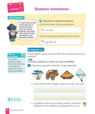 Lección 1
Antes de leer
A continuación, leerás el artículo informativo “¿Para qué sirven los
inventos?”.
En parejas, preparen su lectura con estas actividades.
1 Observen la siguiente ilustración y luego respondan.
De los inventos de la imagen: ¿cuál es más útil?, ¿por qué?
Si pudieran soñar con crear algún invento, ¿cuál sería?
Dibújenlo en sus cuadernos y explíquenlo a su curso. ¡A jugar!
Recurso digital
complementario
Para comenzar
Para comenzar
Tu misión será entender
la información de un
artículo informativo.
Antes de empezar,
responde: ¿qué textos
informativos has leído
últimamente?, ¿qué
aprendiste al leerlos?
Responde las siguientes preguntas.
¿Cómo me siento al iniciar esta lección?
Me siento
¿Cómo me gustaría aprender en esta lección?
Me gustaría
220
Seamos inventores
doscientos veinte
Sé amable y
paciente contigo
mismo. No te frustres
si no logras tus
metas a la primera.
Sigue intentándolo.
Siento y
me conecto
 