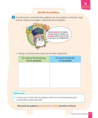 Desarrollo
Mochila de palabras
2 A continuación, conocerás dos palabras que te ayudarán a entender mejor
el texto. Observa la imagen y desarrolla las actividades:
¡Siendo perezoso no lograré
inventar nada; en cambio, con
tenacidad, podré construir todo
lo que hay en mi imaginación!
Dibuja un ejemplo para cada una de estas situaciones.
En casa un fin de semana
siendo perezoso.
En clases estudiando
con tenacidad.
Si crees que no entendiste las palabras anteriores, formula preguntas para
comprenderlas adecuadamente.
Reflexiono
¡Recuerda las palabras perezoso y tenacidad durante tu lectura!
221
doscientos veintiuno
 