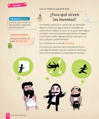 Lección 1
Lee con fluidez el siguiente texto.
Los inventos nacen de un sueño y de una necesidad.
Algunos sueñan con algo y hacen lo imposible por
convertirlo en realidad. A otros, no les gusta hacer alguna
actividad e inventan soluciones para facilitar el trabajo.
Los humanos suelen ingeniar cosas de todo tipo. Y es
que, ¡cualquiera puede intentarlo!
Eso sí, inventar no es cosa de perezosos.
Los inventores auténticos tienen fantasía sin límite y
quizá algo estupendo surja de su esfuerzo: puede que
sea el primer aeroplano o el exprimidor de naranjas.
¿Por qué, para inventar, no
hay que tener miedo de lo
que otros piensen?
Durante la lectura
¿Por qué un inventor no
puede ser perezoso?
Mochila de palabras
222 doscientos veintidós
 