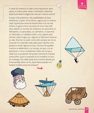 Desarrollo
A veces los inventos no salen como esperamos, pero
¿acaso no vale la pena volver a intentarlo y divertirse
experimentando la alegría de crear por nuestra cuenta?
Cuanto más probemos, más posibilidades de éxito
tendremos, y quien no lo intenta, seguro que no inventa
nada. Equivocarse antes de hacerlo bien es lo normal.
Incluso un genio como Leonardo da Vinci, hace 500
años, diseñó un montón de artefactos: un automóvil, un
helicóptero, un paracaídas, un submarino, un ascensor,
un telescopio, un caballero-robot, unos zapatos para
caminar sobre el agua, etc. Algunos se fabricaron durante
su vida. Muchos no pudo construirlos porque aún no se
conocían los materiales adecuados para hacerlos o los
proyectos tenían algunos errores. Muchos de aquellos
inventos se adelantaron a su tiempo, así que, o no se
apreciaron, o no se consideraron útiles, por lo que a
nadie (con la excepción del propio inventor) le interesó
construirlos. Quizá a Leonardo se le consideró un loco.
Sin embargo, hoy nadie duda de la inmensa deuda que
la humanidad tiene con él. ¿Qué habría pasado si se
hubiese rendido antes de empezar?
223
doscientos veintitrés
 