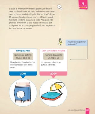 2001 200
Filtro para peos
Número de patente
US 631 33 71 B1
Una plantilla cómoda absorbe
el desagradable olor de los
gases.
Cojín con quitasol plegable
Número de patente
US 671 17 69
Un cómodo cojín con un
quitasol adherido.
Desarrollo
Si es así el inventor obtiene una patente, es decir, el
derecho de utilizar en exclusiva su invento durante un
tiempo determinado (en España, Colombia y Chile, por
20 años; en Estados Unidos, por 14…) El autor puede
fabricarlo, venderlo o cederlo a otros. Al expirar este
plazo de protección, la idea puede ser utilizada por
cualquiera. Así es como progresa la técnica respetando
los derechos de los autores.
¿Qué significa patentar
un invento?
225
doscientos veinticinco
 