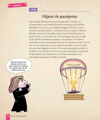 Lección 1
1709
Hace más de 300 años, el rey portugués Juan V recibió una
correspondencia extraordinariamente interesante del científico
Bartolomeu Gusmao, que acababa de llegar de Brasil. La carta
contenía una descripción y un boceto de una máquina voladora
llamada passarola. El científico pedía al rey financiación para su
construcción y la concesión de unos privilegios que, para el siglo
XVIII, podrían considerarse iguales a una patente. El remitente
pretendía a toda costa guardar el asunto en absoluto secreto. Tal vez
por eso no revelara en su carta todos los detalles y por esta razón
nunca se han llegado a conocer. El monarca portugués accedió sin
dudarlo ni un momento. No es como para extrañarse: la passarola
de Bartolomeu de Gusmao era una de las naves aéreas más
maravillosas que jamás se había inventado.
Antes de empezar mis
trabajos sobre la nave
aérea, preparé la exhibición
de un globo aéreo de aire
caliente para el rey.
maravillosas que jamás se había inventado.
Globo de papel
Una llama calienta el
aire dentro del globo.
226 doscientos veintiséis
 