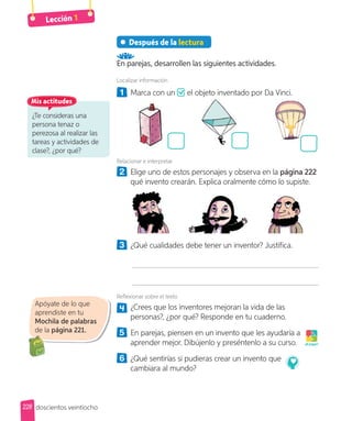 Lección 1
Después de la lectura
En parejas, desarrollen las siguientes actividades.
Localizar información
1 Marca con un el objeto inventado por Da Vinci.
el objeto inventado por Da Vinci.
Relacionar e interpretar
2 Elige uno de estos personajes y observa en la página 222
qué invento crearán. Explica oralmente cómo lo supiste.
3 ¿Qué cualidades debe tener un inventor? Justifica.
Reflexionar sobre el texto
4 ¿Crees que los inventores mejoran la vida de las
personas?, ¿por qué? Responde en tu cuaderno.
5 En parejas, piensen en un invento que les ayudaría a
aprender mejor. Dibújenlo y preséntenlo a su curso.
6 ¿Qué sentirías si pudieras crear un invento que
cambiara al mundo?
¡A jugar!
Apóyate de lo que
aprendiste en tu
Mochila de palabras
de la página 221.
¿Te consideras una
persona tenaz o
perezosa al realizar las
tareas y actividades de
clase?, ¿por qué?
Mis actitudes
228 doscientos veintiocho
 